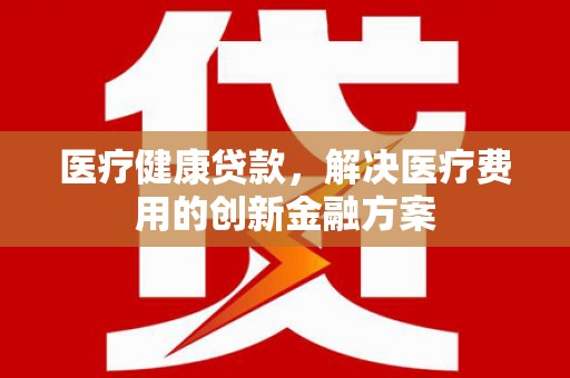 七堵医疗健康贷款，解决医疗费用的创新金融方案