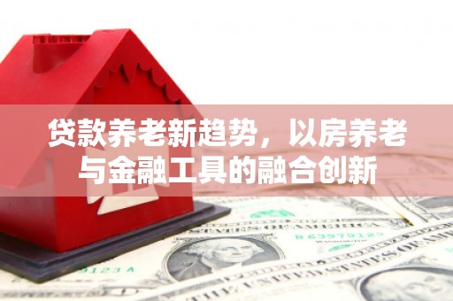 七堵贷款养老新趋势，以房养老与金融工具的融合创新